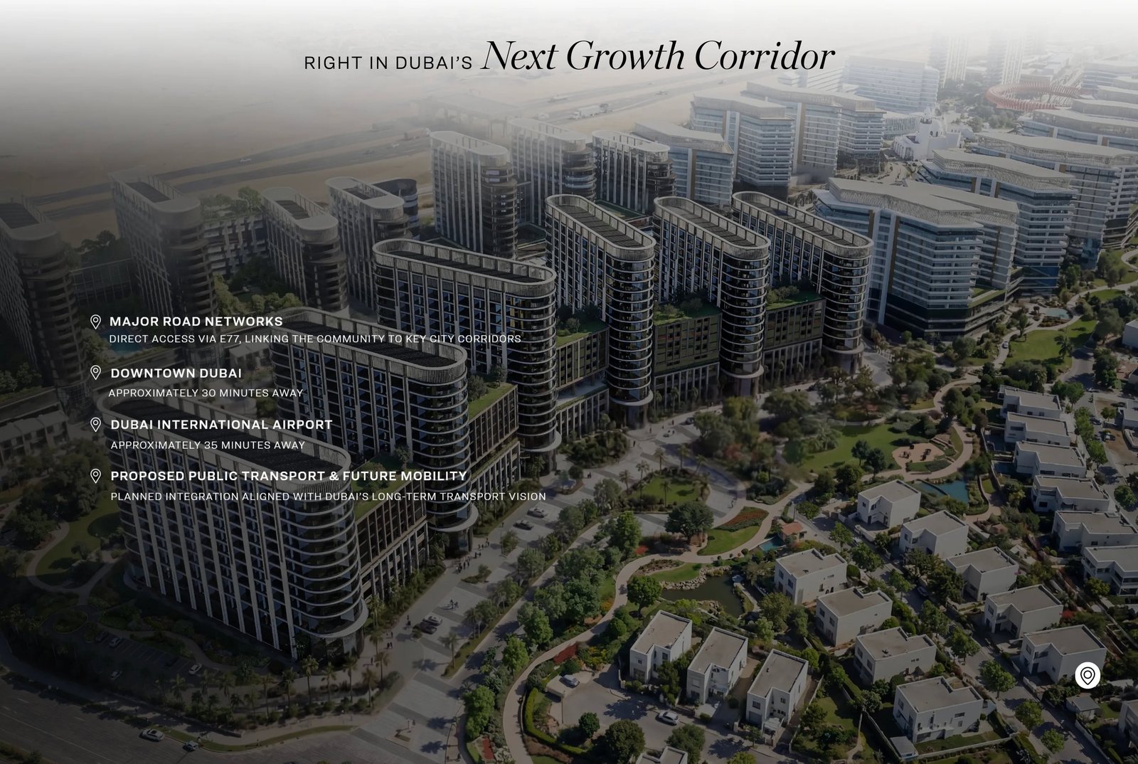Right in Dubai's next growth corridor. Major road networks — direct access via E77, linking the community to key city corridors. Downtown Dubai approximately 30 minutes away. Dubai International Airport approximately 35 minutes away. Proposed public transport and future mobility — planned integration aligned with Dubai's long-term transport vision.